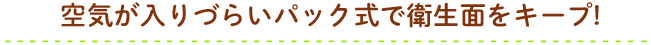 空気が入りづらいパック式で衛生面をキープ!