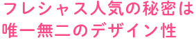 フレシャス人気の秘密は唯一無二のデザイン性