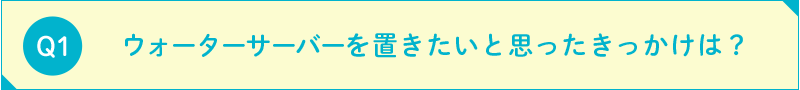 ウォーターサーバーを置きたいと思ったきっかけは？ 