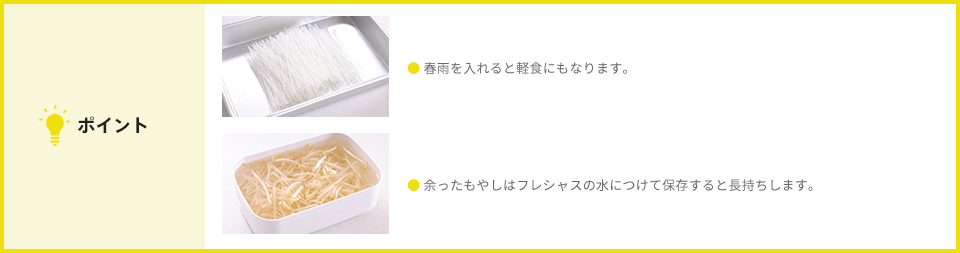 ポイント ● 春雨を入れると軽食にもなります。 ● 余ったもやしはフレシャスの水につけて保存すると長持ちします。