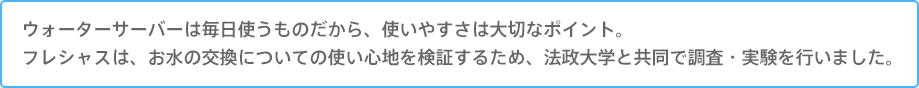 ウォーターサーバーは毎日使うものだから、使いやすさは大切なポイント。
フレシャスは、お水の交換についての使い心地を検証するため、法政大学と共同で調査・実験を行いました。