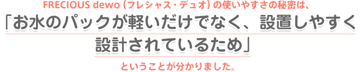 FRECIOUS dewo（フレシャス・デュオ）の使いやすさの秘密は、「お水のパックが軽いだけでなく、設置しやすく設計されているため」ということが分かりました。