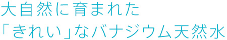 大自然に育まれた「きれい」なバナジウム天然水