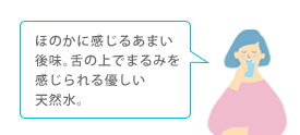 ほのかに感じるあまい後味。舌の上でまるみを感じられる優しい天然水。