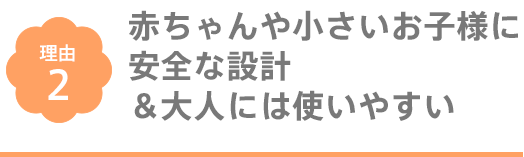 赤ちゃんや小さいお子様に安全な設計＆大人には使いやすい