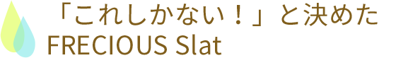 「これしかない！」と決めたFRECIOUS Slat