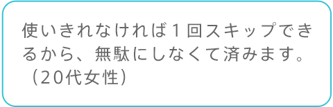 使いきれなければ１回スキップできるから、無駄にしなくて済みます。（20代女性）