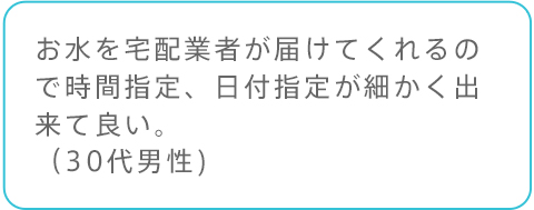 お水を宅配業者が届けてくれるので時間指定、日付指定が細かく出来て良い。（30代男性)