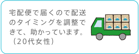 宅配便で届くので配送のタイミングを調整できて、助かっています。（20代女性）