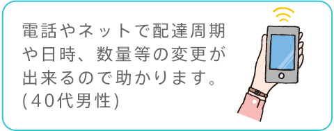 電話やネットで配達周期や日時、数量等の変更が出来るので助かります。(40代男性)