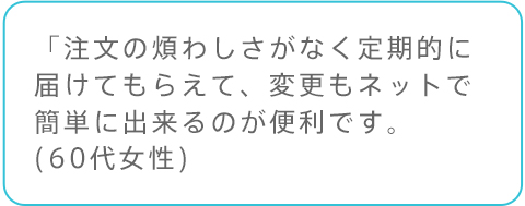 「注文の煩わしさがなく定期的に届けてもらえて、変更もネットで簡単に出来るのが便利です。(60代女性)