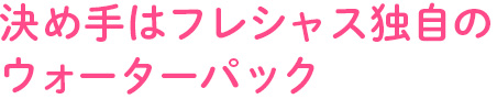 決め手はフレシャス独自のウォーターパック