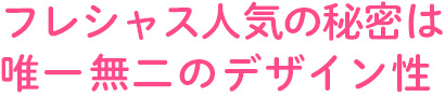 フレシャス人気の秘密は唯一無二のデザイン性