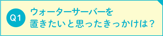 ウォーターサーバーを置きたいと思ったきっかけは？ 