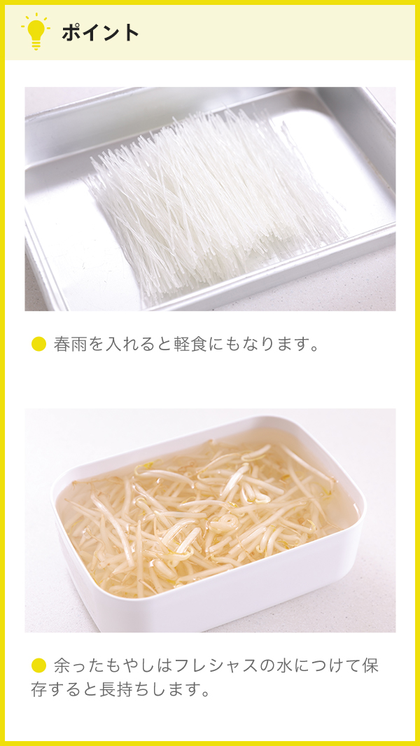 ポイント ● 春雨を入れると軽食にもなります。 ● 余ったもやしはフレシャスの水につけて保存すると長持ちします。