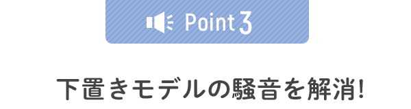下置きモデルの騒音を解消!