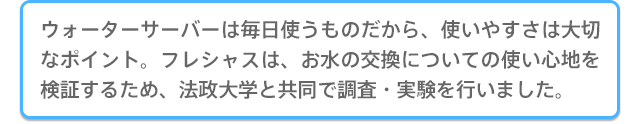 ウォーターサーバーは毎日使うものだから、使いやすさは大切なポイント。
フレシャスは、お水の交換についての使い心地を検証するため、法政大学と共同で調査・実験を行いました。