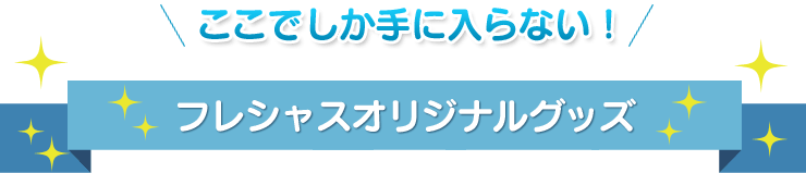 ここでしか手に入らない！フレシャスオリジナルグッズ