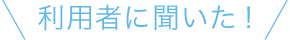 利用者に聞いた！