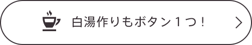 白湯作りもボタン1つ!