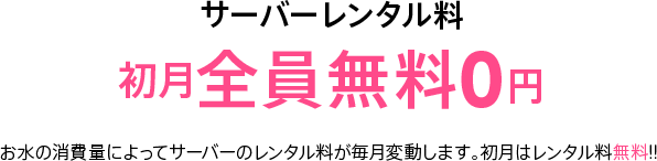 サーバーレンタル料 初月全員無料0円 お水の消費量によってサーバーのレンタル料が毎月変動します。初月はレンタル料無料!!