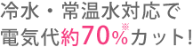 冷水・常温水対応で電気代約70%カット