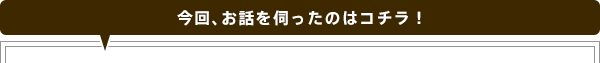 今回、お話を伺ったのはコチラ！