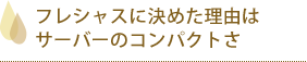 フレシャスに決めた理由はサーバーのコンパクトさ