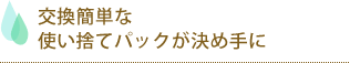 交換簡単使い捨てパック決め手に