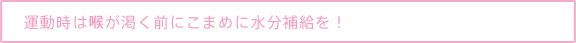 運動時は喉が渇く前にこまめに水分補給を！