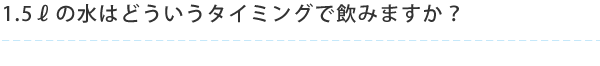 1.5ℓの水はどういうタイミングで飲みますか？