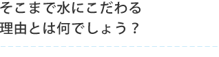 そこまで水にこだわる理由とは何でしょう？