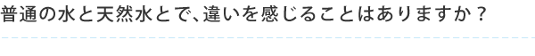 普通の水と天然水とで、違いを感じることはありますか？