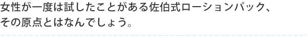 女性が一度は試したことがある佐伯式ローションパック、 その原点とはなんでしょう。
