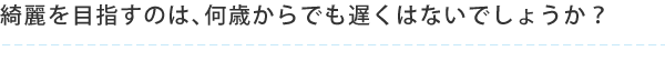 綺麗を目指すのは、何歳からでも遅くはないでしょうか？