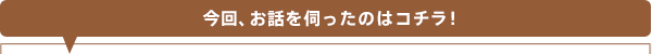 今回、お話を伺ったのはコチラ！