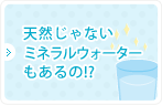 天然じゃないミネラルウォーターもあるの！？