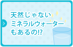 天然じゃないミネラルウォーターもあるの！？