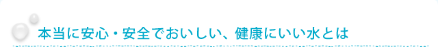 本当に安心・安全でおいしい、健康にいい水とは