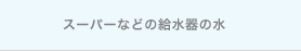 スーパーなどの給水器の水