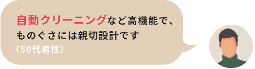 自動クリーニングなど高機能で、ものぐさには親切設計です（50代男性）