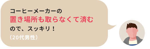 コーヒーメーカーの置き場所も取らなくて済むので、スッキリ！（20代男性）