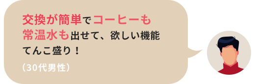 交換が簡単でコーヒーも常温水も出せて、欲しい機能てんこ盛り！（30代男性）