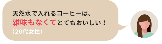 天然水で入れるコーヒーは、雑味もなくてとてもおいしい！（20代女性）