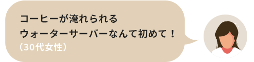 コーヒーが淹れられるウォーターサーバーなんて初めて！（30代女性）