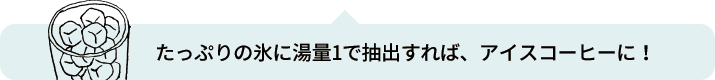 たっぷりの氷に湯量1で抽出すれば、アイスコーヒーに！