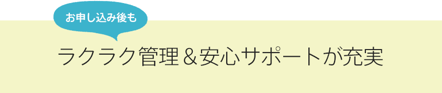 さらにお申し込み後もラクラク管理＆安心サポートが充実