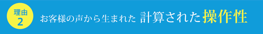 お客様の声から生まれた計算された操作性