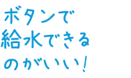 ボタンで給水できるのがいい!