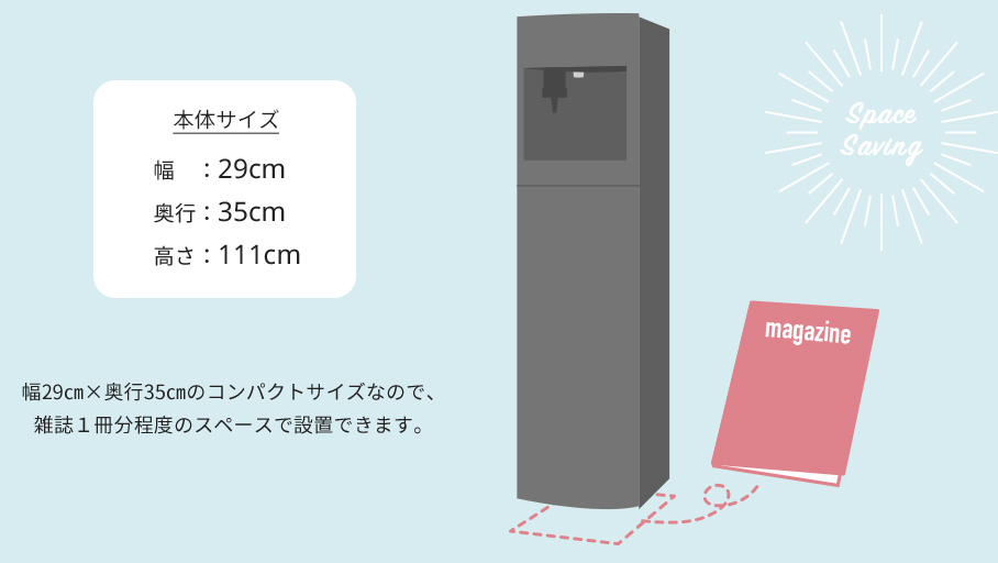 本体サイズ幅：29cm奥行：35cm高さ：111cmコンパクトサイズなので、雑誌１冊分程度のスペースで設置できます。